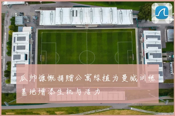 瓜帅慷慨捐赠公寓绿植为曼城训练基地增添生机与活力